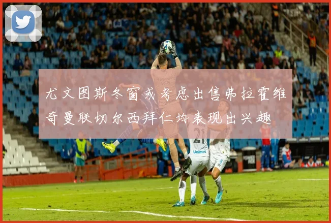 尤文图斯冬窗或考虑出售弗拉霍维奇曼联切尔西拜仁均表现出兴趣