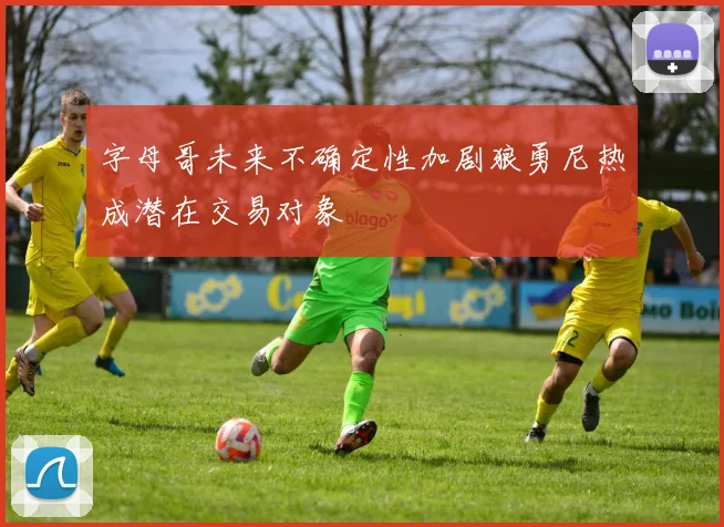 字母哥未来不确定性加剧狼勇尼热成潜在交易对象