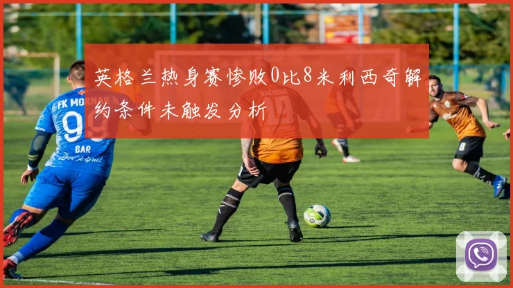 英格兰热身赛惨败0比8米利西奇解约条件未触发分析