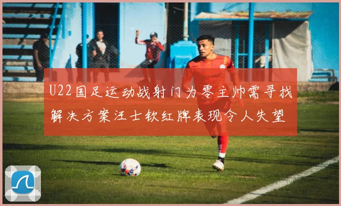 U22国足运动战射门为零主帅需寻找解决方案汪士钦红牌表现令人失望