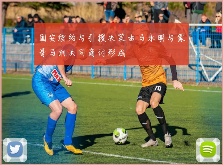 国安续约与引援决策由马永明与蒙哥马利共同商讨形成