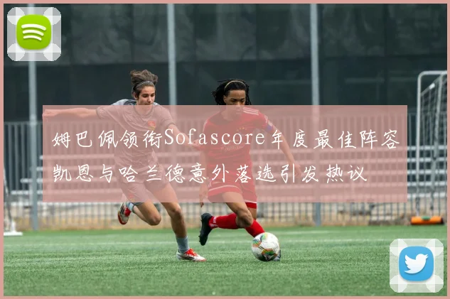 姆巴佩领衔Sofascore年度最佳阵容凯恩与哈兰德意外落选引发热议