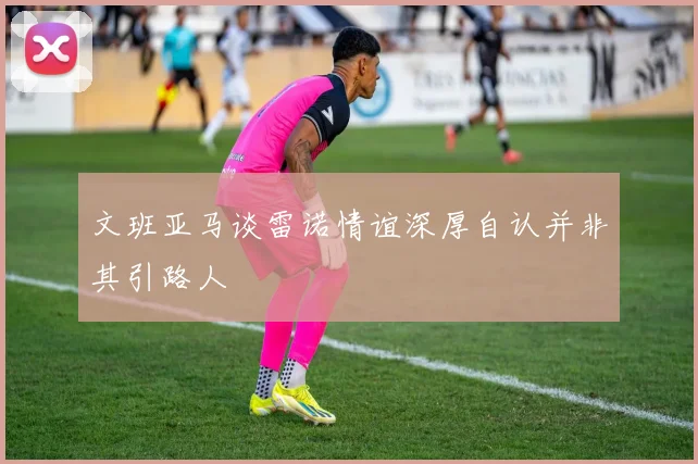 文班亚马谈雷诺情谊深厚自认并非其引路人