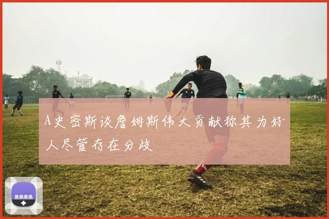 A史密斯谈詹姆斯伟大贡献称其为好人尽管存在分歧