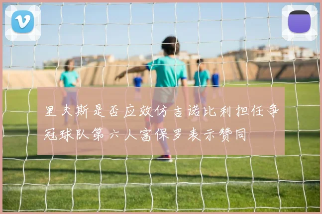 里夫斯是否应效仿吉诺比利担任争冠球队第六人富保罗表示赞同