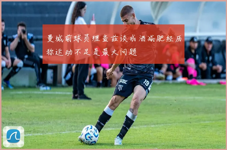 曼城前球员理查兹谈戒酒减肥经历称运动不足是最大问题