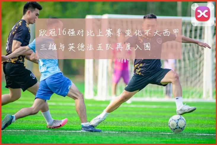 欧冠16强对比上赛季变化不大西甲三雄与英德法五队再度入围