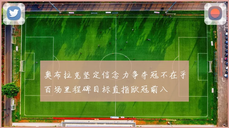 奥布拉克坚定信念力争夺冠不在乎百场里程碑目标直指欧冠前八