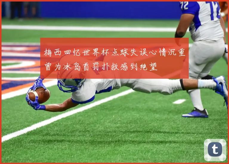 梅西回忆世界杯点球失误心情沉重曾为冰岛首罚扑救感到绝望