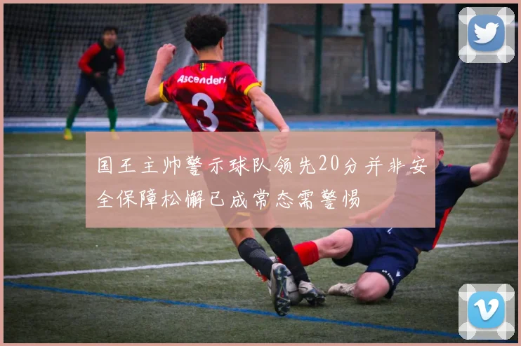 国王主帅警示球队领先20分并非安全保障松懈已成常态需警惕