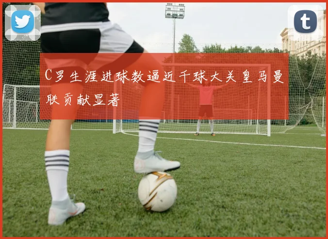 C罗生涯进球数逼近千球大关皇马曼联贡献显著