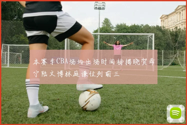 本赛季CBA场均出场时间榜揭晓贺希宁陆文博林庭谦位列前三