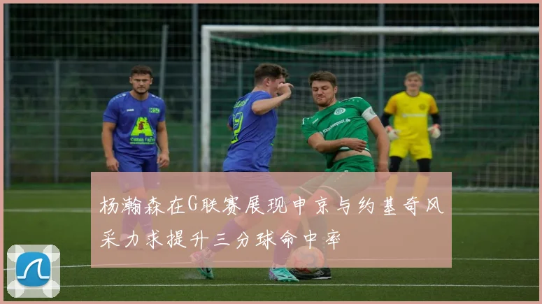 杨瀚森在G联赛展现申京与约基奇风采力求提升三分球命中率