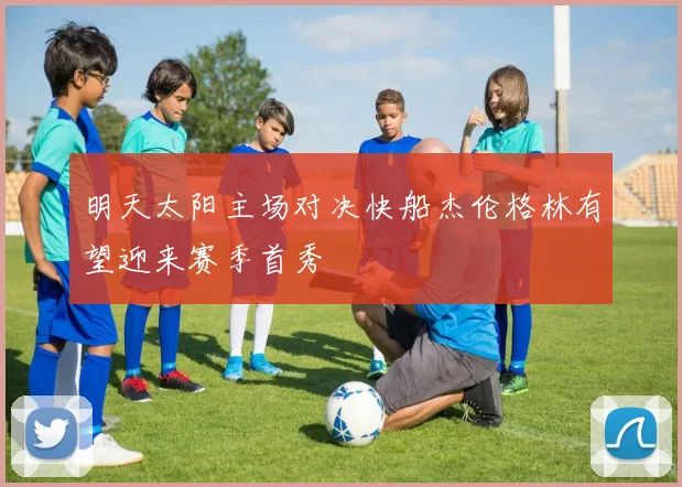 明天太阳主场对决快船杰伦格林有望迎来赛季首秀