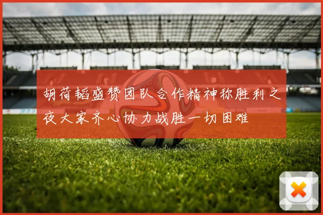 胡荷韬盛赞团队合作精神称胜利之夜大家齐心协力战胜一切困难