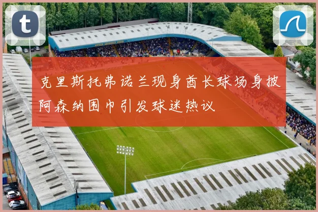 克里斯托弗诺兰现身酋长球场身披阿森纳围巾引发球迷热议