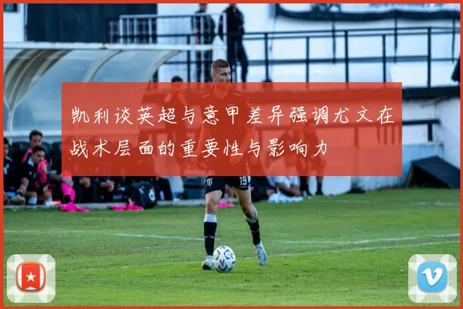 凯利谈英超与意甲差异强调尤文在战术层面的重要性与影响力
