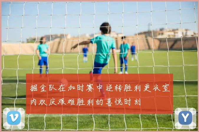 掘金队在加时赛中逆转胜利更衣室内欢庆艰难胜利的喜悦时刻