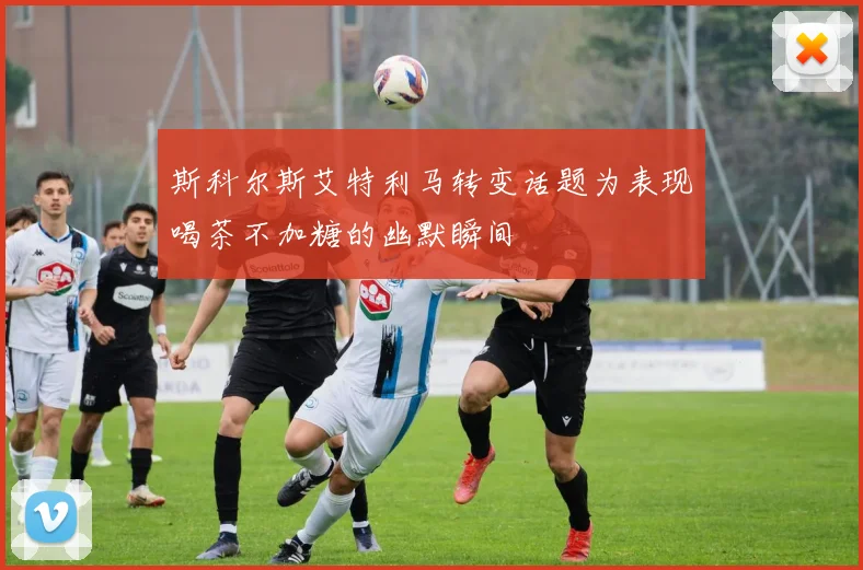 斯科尔斯艾特利马转变话题为表现喝茶不加糖的幽默瞬间