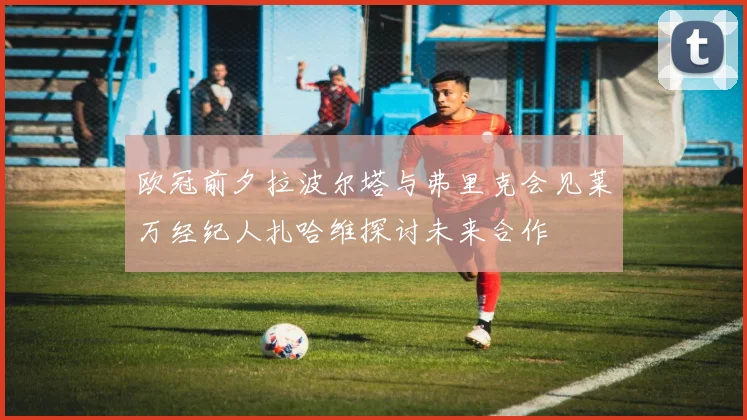 欧冠前夕拉波尔塔与弗里克会见莱万经纪人扎哈维探讨未来合作