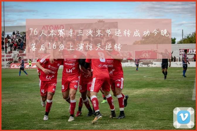 76人本赛季三次末节逆转成功今晚落后16分上演惊天逆转