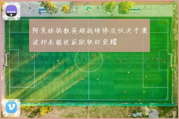 阿莫林执教英超战绩惨淡仅次于澳波却未能收获欧联杯荣耀