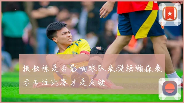 换教练是否影响球队表现杨瀚森表示专注比赛才是关键