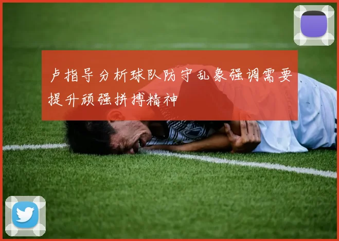 卢指导分析球队防守乱象强调需要提升顽强拼搏精神