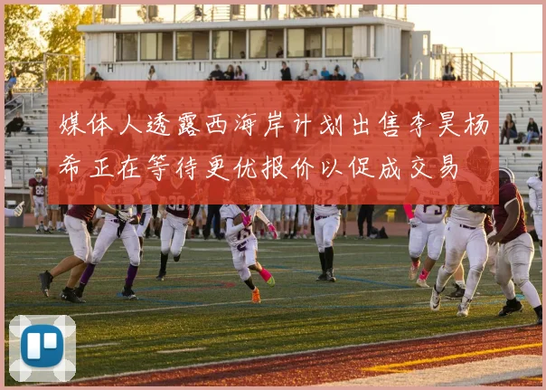 媒体人透露西海岸计划出售李昊杨希正在等待更优报价以促成交易