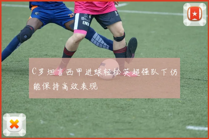 C罗坦言西甲进球轻松英超强队下仍能保持高效表现