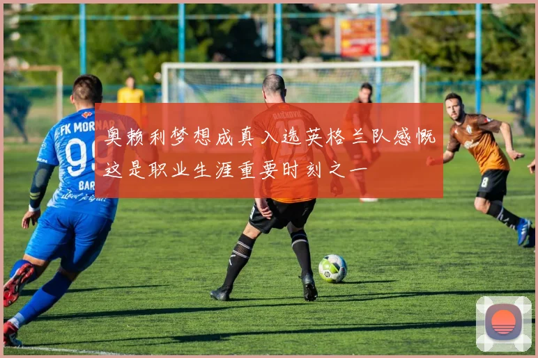 奥赖利梦想成真入选英格兰队感慨这是职业生涯重要时刻之一
