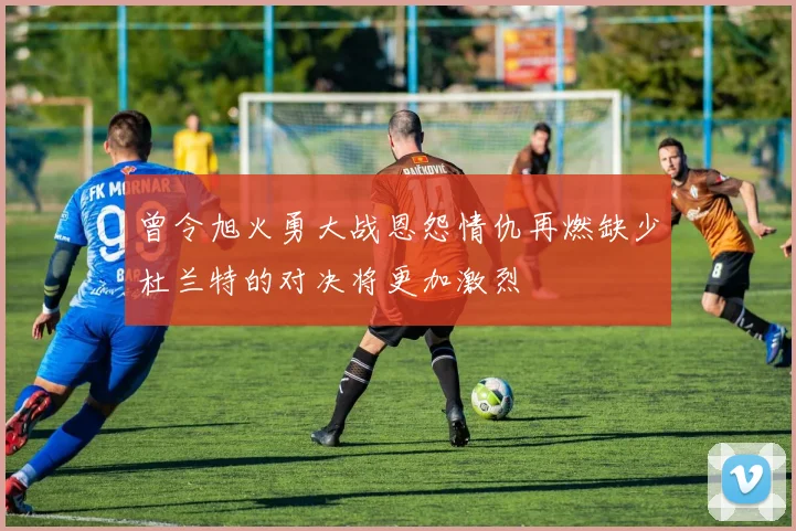 曾令旭火勇大战恩怨情仇再燃缺少杜兰特的对决将更加激烈