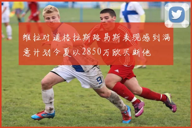 维拉对道格拉斯路易斯表现感到满意计划今夏以2850万欧买断他