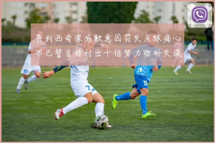 普利西奇深感歉意因罚失点球痛心不已誓言将付出十倍努力弥补失误